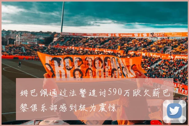 姆巴佩通过法警追讨590万欧欠薪巴黎俱乐部感到极为震惊