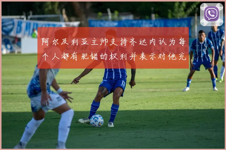 阿尔及利亚主帅支持齐达内认为每个人都有犯错的权利并表示对他充满信心