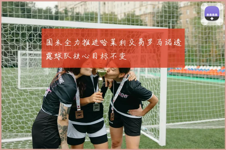 国米全力推进哈莱利交易罗马诺透露球队核心目标不变
