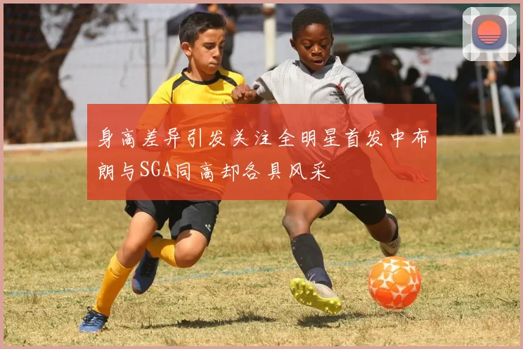 身高差异引发关注全明星首发中布朗与SGA同高却各具风采