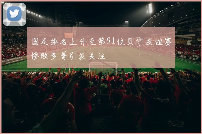 国足排名上升至第91位贝宁友谊赛惨败多哥引发关注