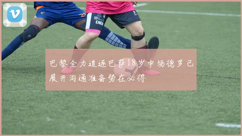 巴黎全力追逐巴萨18岁中场德罗已展开沟通准备势在必得