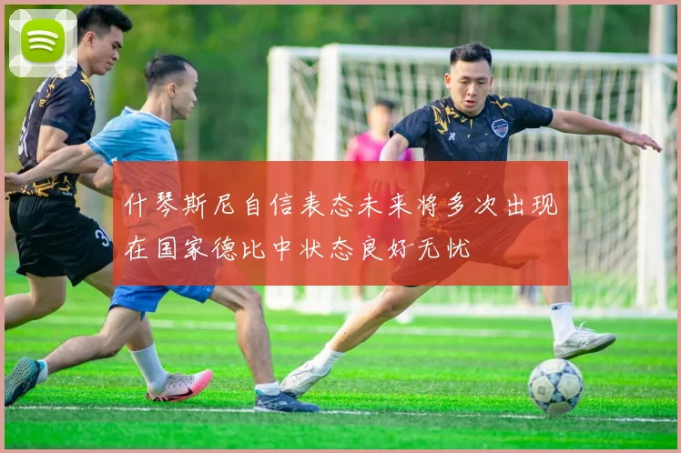 什琴斯尼自信表态未来将多次出现在国家德比中状态良好无忧