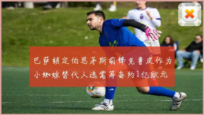 巴萨锁定伯恩茅斯前锋克鲁皮作为小蜘蛛替代人选需筹备约1亿欧元