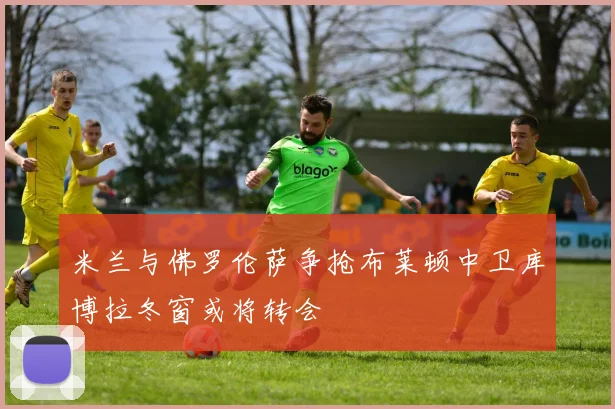米兰与佛罗伦萨争抢布莱顿中卫库博拉冬窗或将转会