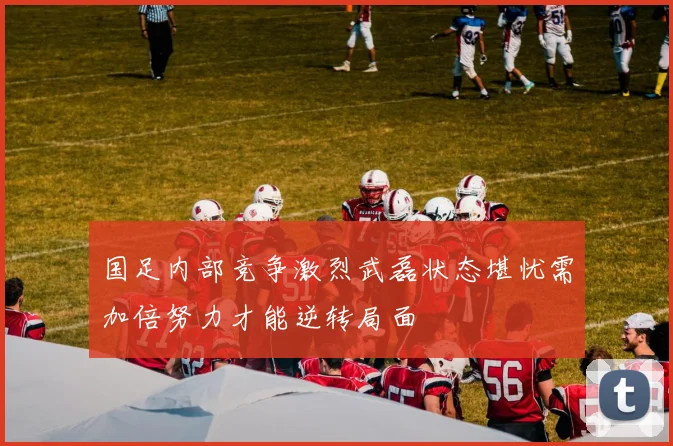 国足内部竞争激烈武磊状态堪忧需加倍努力才能逆转局面