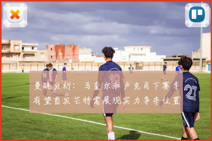 曼晚分析：马奎尔和卢克肖下赛季有望首发芒特需展现实力争夺位置