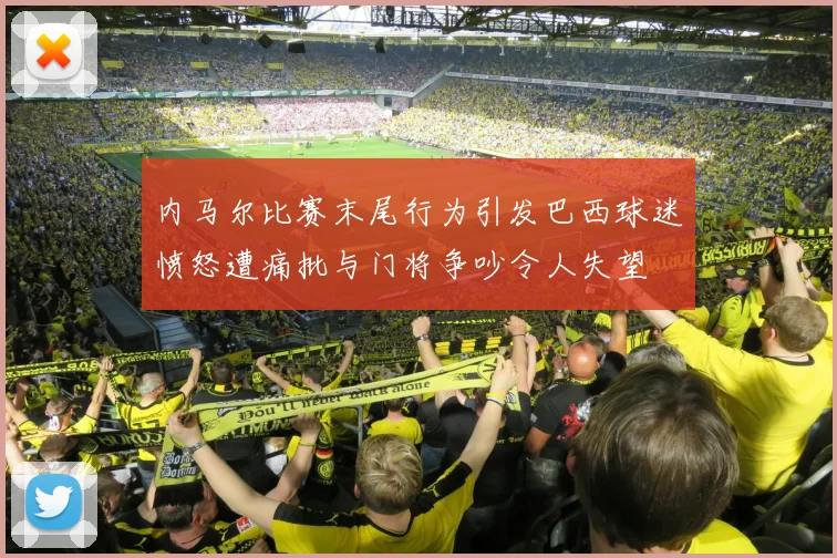 内马尔比赛末尾行为引发巴西球迷愤怒遭痛批与门将争吵令人失望