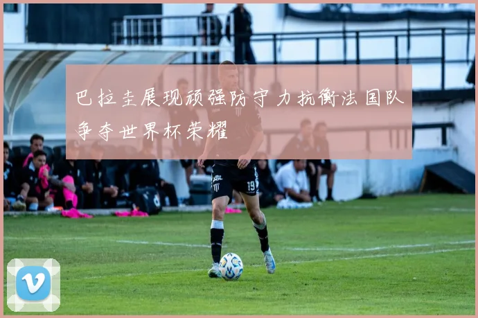 巴拉圭展现顽强防守力抗衡法国队争夺世界杯荣耀