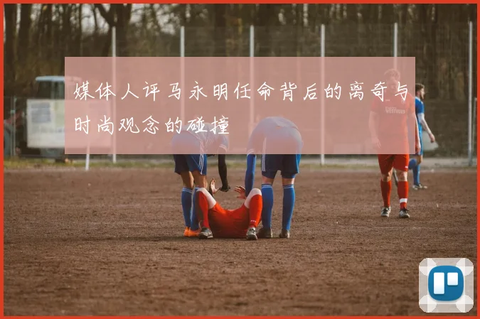 媒体人评马永明任命背后的离奇与时尚观念的碰撞