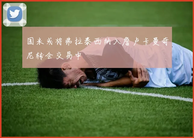 国米或将弗拉泰西纳入詹卢卡曼奇尼转会交易中