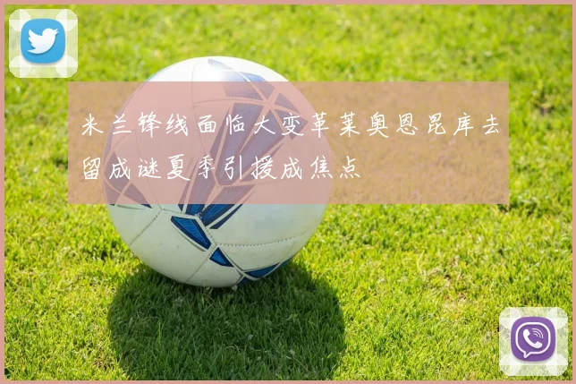 米兰锋线面临大变革莱奥恩昆库去留成谜夏季引援成焦点