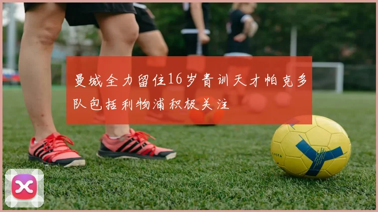 曼城全力留住16岁青训天才帕克多队包括利物浦积极关注