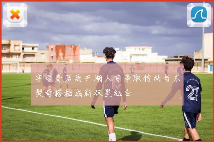 字母哥若离开湖人可争取特纳与东契奇搭档成新双星组合