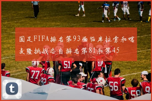 国足FIFA排名第93面临库拉索和喀麦隆挑战各自排名第81和第45