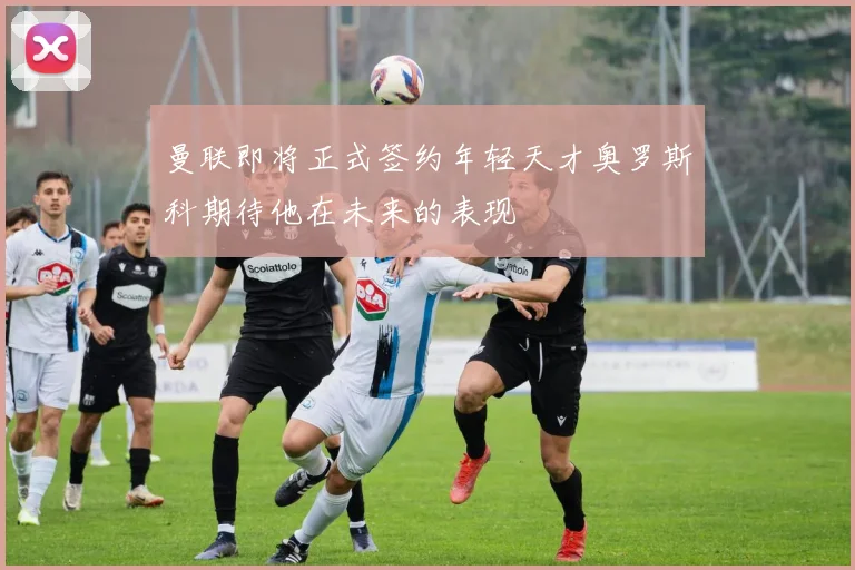 曼联即将正式签约年轻天才奥罗斯科期待他在未来的表现