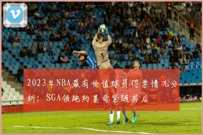 2023年NBA最有价值球员得票情况分析：SGA领跑约基奇紧随其后