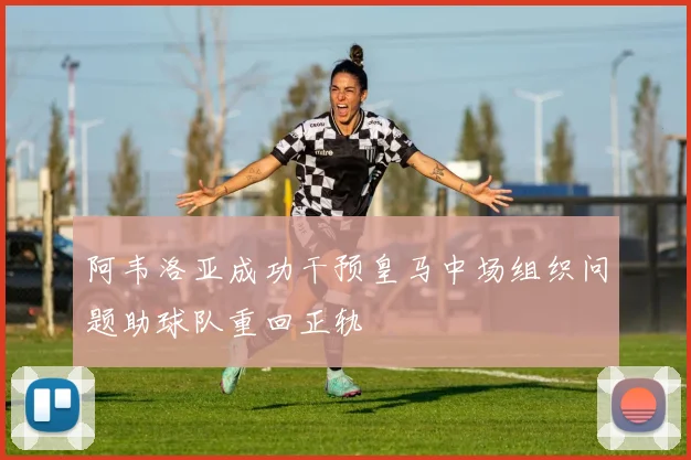 阿韦洛亚成功干预皇马中场组织问题助球队重回正轨