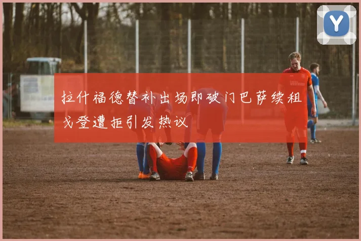 拉什福德替补出场即破门巴萨续租戈登遭拒引发热议