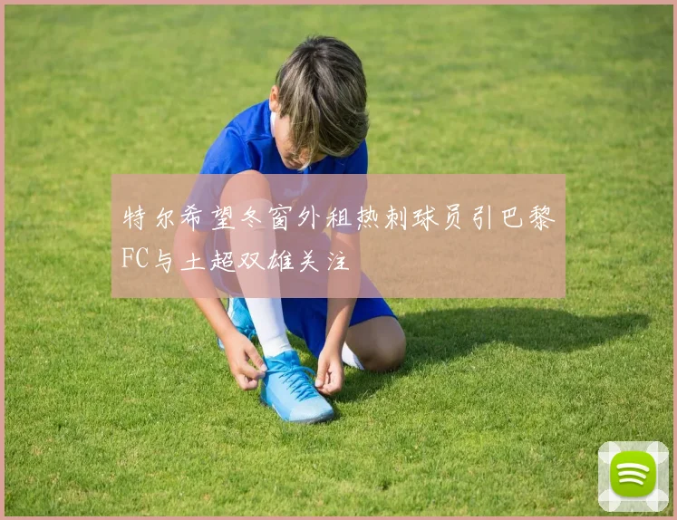 特尔希望冬窗外租热刺球员引巴黎FC与土超双雄关注