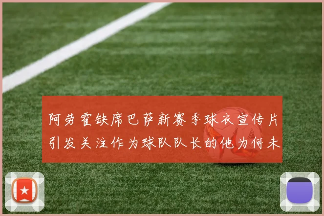 阿劳霍缺席巴萨新赛季球衣宣传片引发关注作为球队队长的他为何未现身