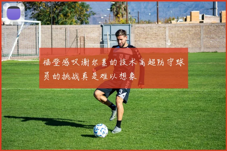 福登感叹谢尔基的技术高超防守球员的挑战真是难以想象