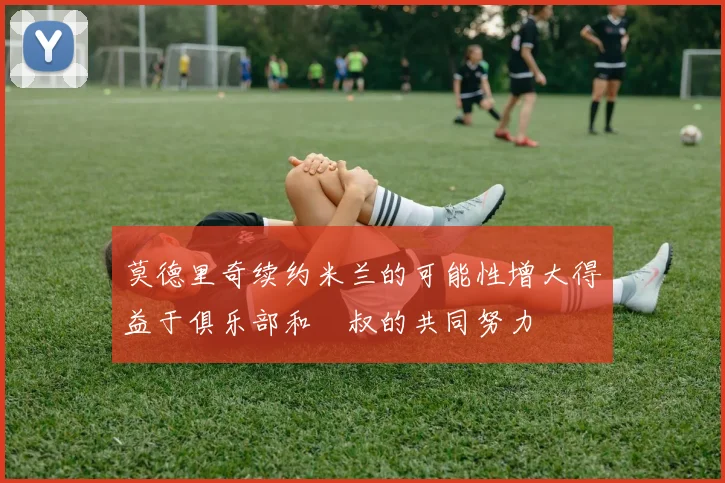 莫德里奇续约米兰的可能性增大得益于俱乐部和囧叔的共同努力