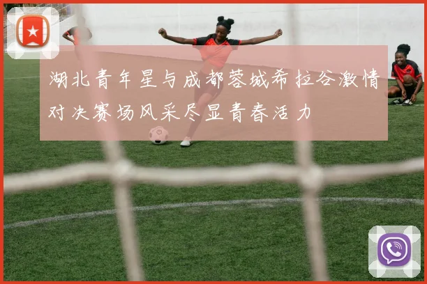 湖北青年星与成都蓉城希拉谷激情对决赛场风采尽显青春活力