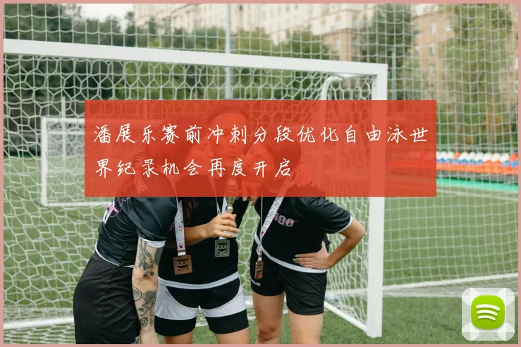 潘展乐赛前冲刺分段优化自由泳世界纪录机会再度开启