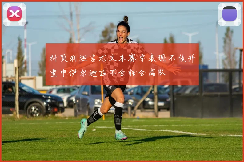 科莫利坦言尤文本赛季表现不佳并重申伊尔迪兹不会转会离队
