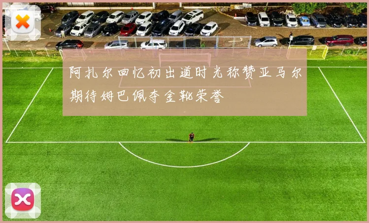 阿扎尔回忆初出道时光称赞亚马尔期待姆巴佩夺金靴荣誉