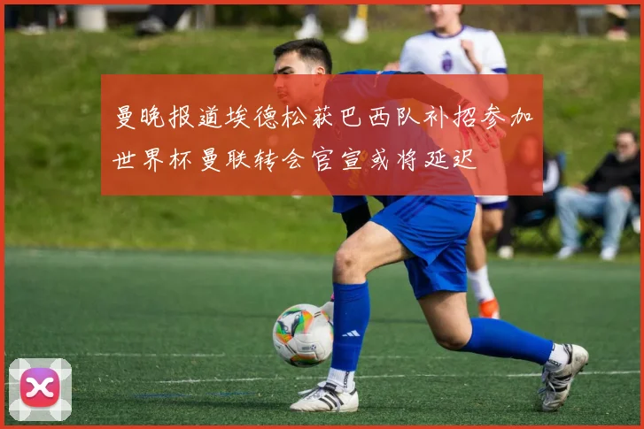 曼晚报道埃德松获巴西队补招参加世界杯曼联转会官宣或将延迟
