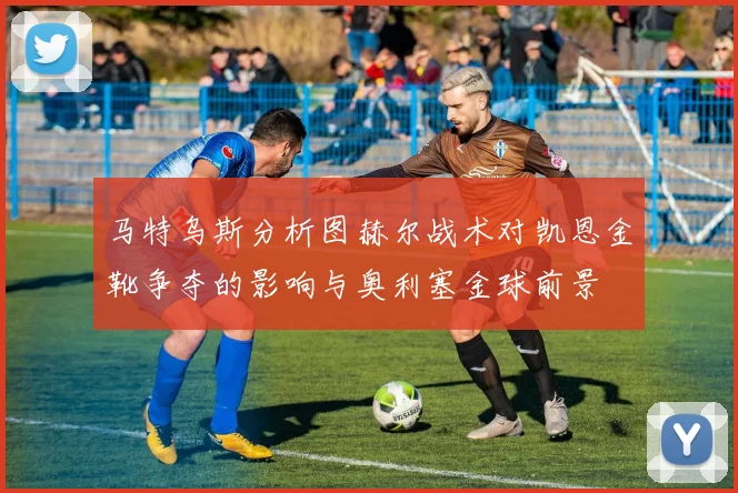马特乌斯分析图赫尔战术对凯恩金靴争夺的影响与奥利塞金球前景